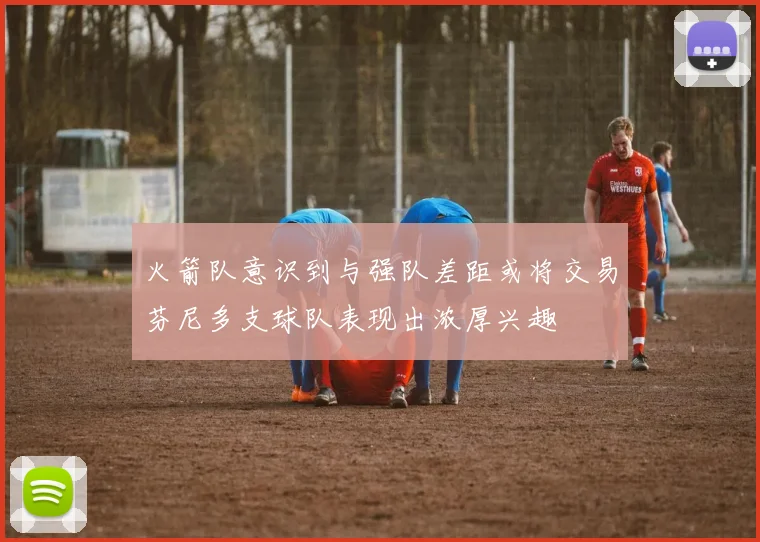 火箭队意识到与强队差距或将交易芬尼多支球队表现出浓厚兴趣