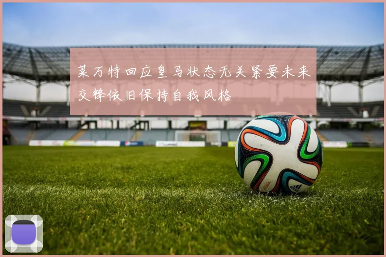 莱万特回应皇马状态无关紧要未来交锋依旧保持自我风格