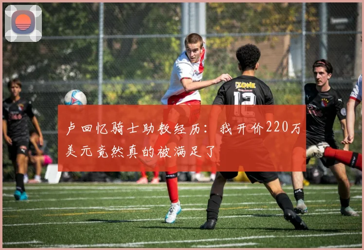 卢回忆骑士助教经历：我开价220万美元竟然真的被满足了