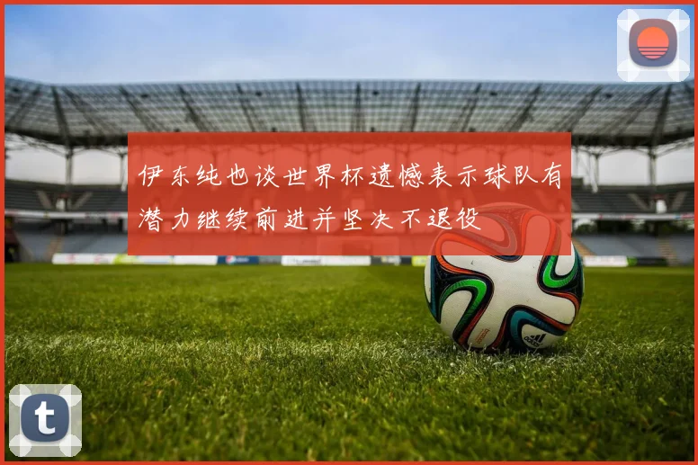 伊东纯也谈世界杯遗憾表示球队有潜力继续前进并坚决不退役