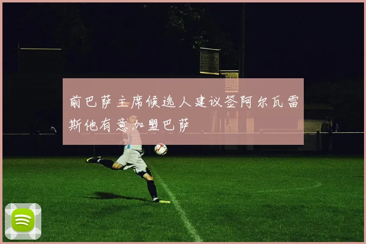 前巴萨主席候选人建议签阿尔瓦雷斯他有意加盟巴萨