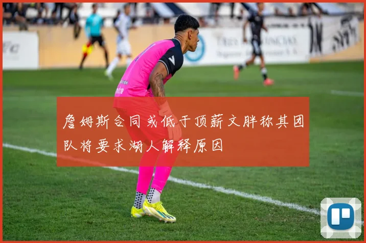 詹姆斯合同或低于顶薪文胖称其团队将要求湖人解释原因