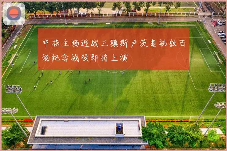 申花主场迎战三镇斯卢茨基执教百场纪念战役即将上演
