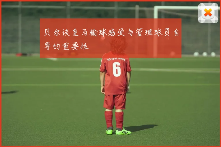 贝尔谈皇马输球感受与管理球员自尊的重要性