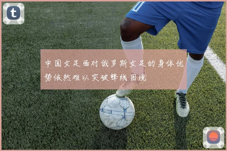 中国女足面对俄罗斯女足的身体优势依然难以突破锋线困境