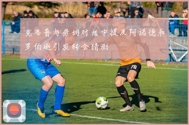 克洛普与劳姆对话中提及阿诺德和罗伯逊引发转会猜测