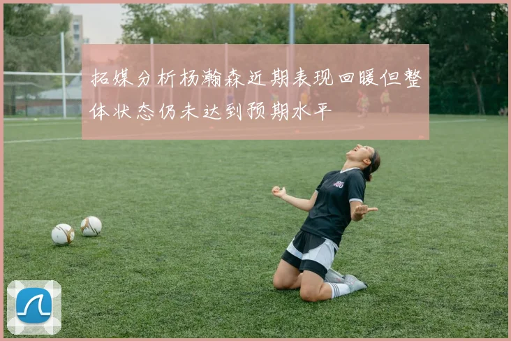 拓媒分析杨瀚森近期表现回暖但整体状态仍未达到预期水平
