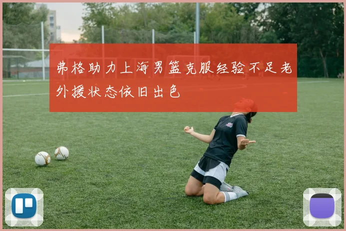 弗格助力上海男篮克服经验不足老外援状态依旧出色