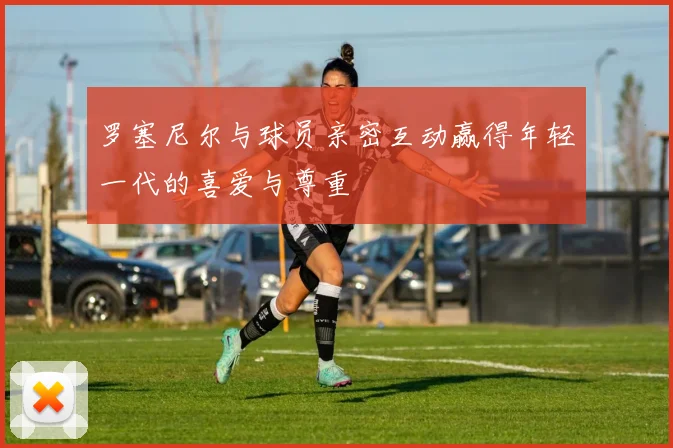 罗塞尼尔与球员亲密互动赢得年轻一代的喜爱与尊重