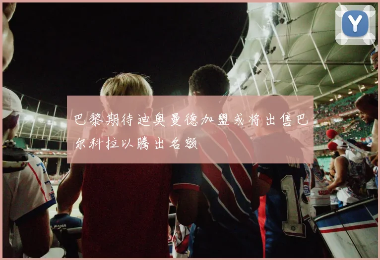 巴黎期待迪奥曼德加盟或将出售巴尔科拉以腾出名额