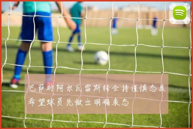 巴萨对阿尔瓦雷斯转会持谨慎态度希望球员先做出明确表态