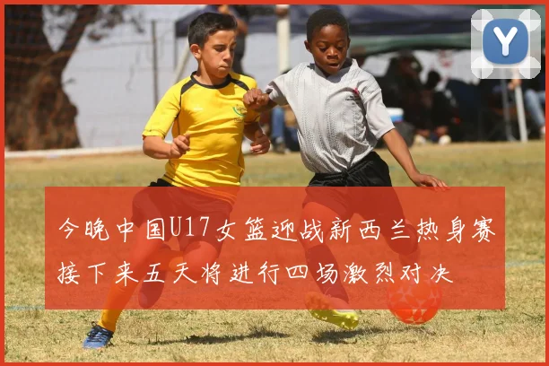 今晚中国U17女篮迎战新西兰热身赛接下来五天将进行四场激烈对决
