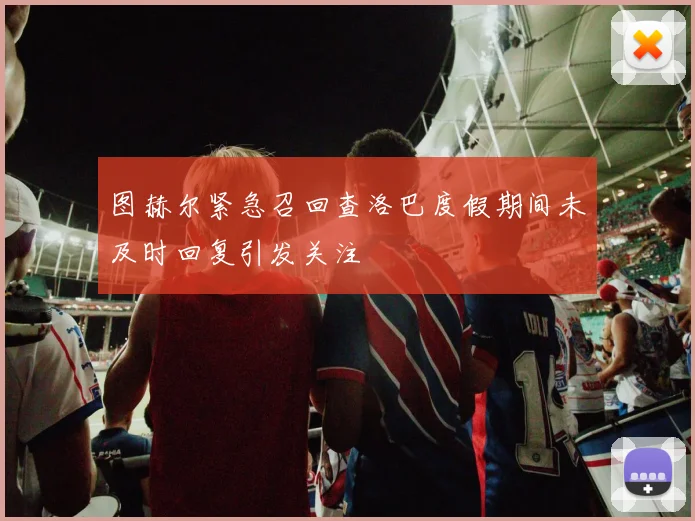 图赫尔紧急召回查洛巴度假期间未及时回复引发关注
