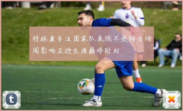 特林康专注国家队表现不受转会传闻影响正迎生涯巅峰时刻