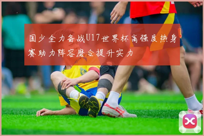 国少全力备战U17世界杯高强度热身赛助力阵容磨合提升实力