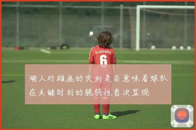 湖人对雄鹿的失利是否意味着球队在关键时刻的脆弱性首次显现
