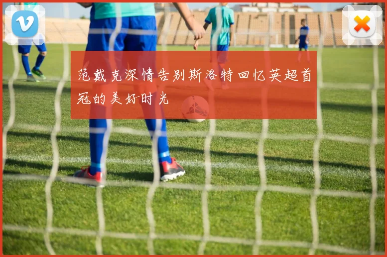 范戴克深情告别斯洛特回忆英超首冠的美好时光