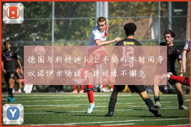 德国与科特迪瓦上半场补水时间争议诺伊尔场边坚持训练不懈怠