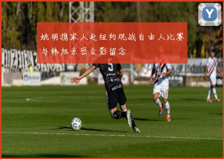 姚明携家人赴纽约观战自由人比赛与韩旭亲密合影留念