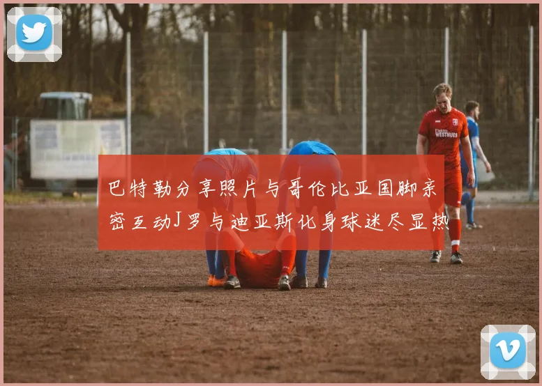 巴特勒分享照片与哥伦比亚国脚亲密互动J罗与迪亚斯化身球迷尽显热情