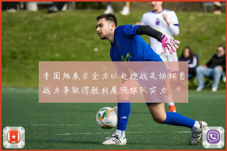 李国旭表示全力以赴迎战足协杯首战力争取得胜利展现球队实力