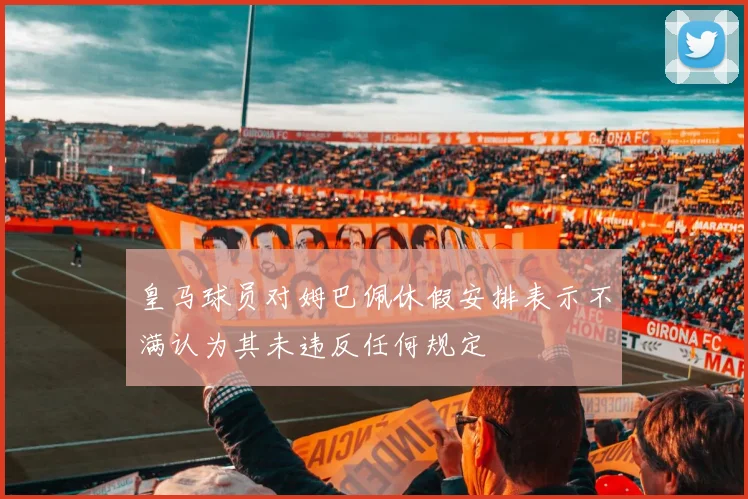 皇马球员对姆巴佩休假安排表示不满认为其未违反任何规定